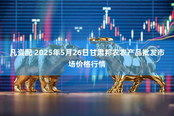 凡资配 2025年5月26日甘肃邦农农产品批发市场价格行情