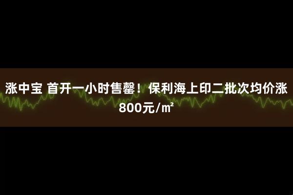 涨中宝 首开一小时售罄！保利海上印二批次均价涨800元/㎡