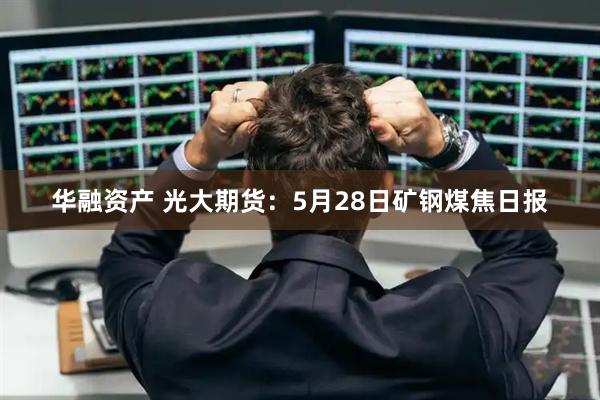 华融资产 光大期货：5月28日矿钢煤焦日报