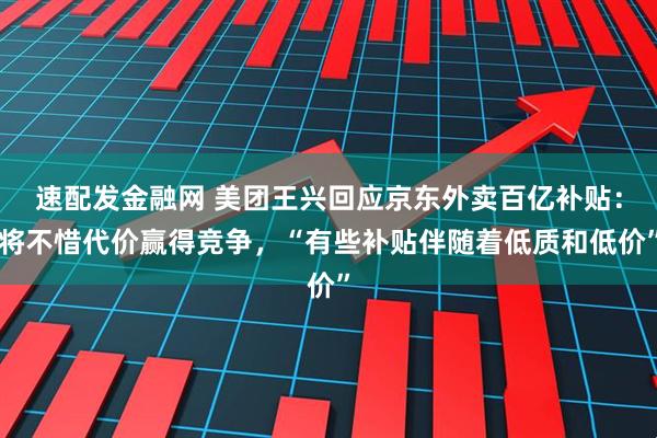 速配发金融网 美团王兴回应京东外卖百亿补贴：将不惜代价赢得竞争，“有些补贴伴随着低质和低价”