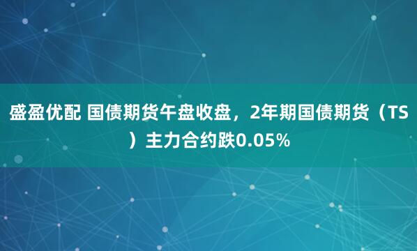 盛盈优配 国债期货午盘收盘，2年期国债期货（TS）主力合约跌0.05%