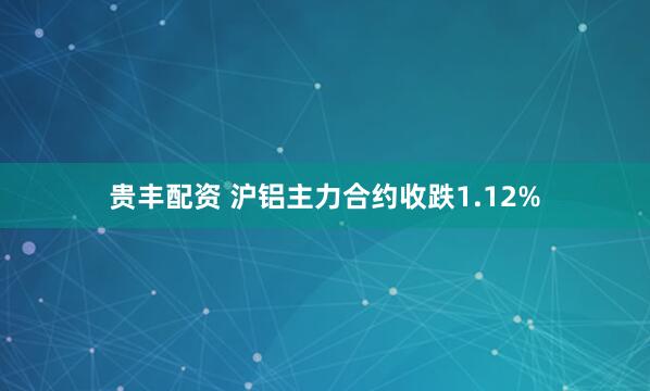 贵丰配资 沪铝主力合约收跌1.12%