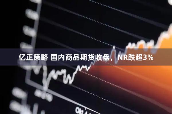 亿正策略 国内商品期货收盘，NR跌超3%