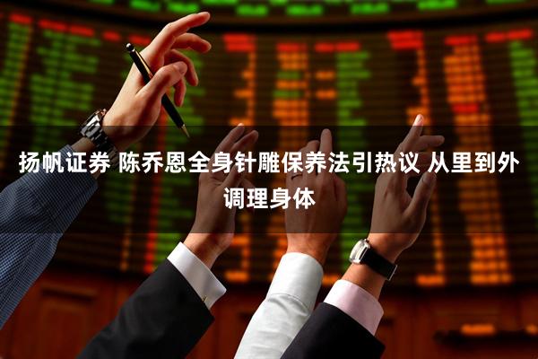 扬帆证券 陈乔恩全身针雕保养法引热议 从里到外调理身体