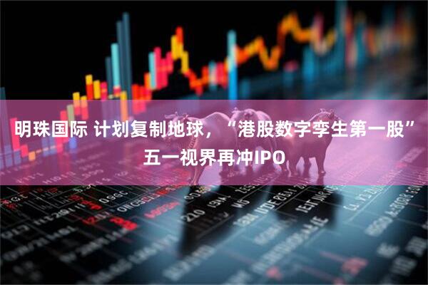 明珠国际 计划复制地球，“港股数字孪生第一股”五一视界再冲IPO