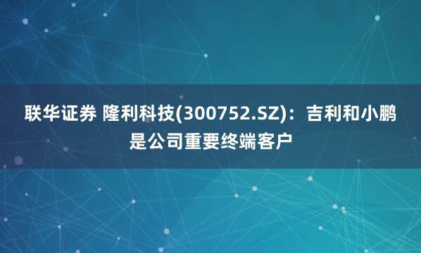 联华证券 隆利科技(300752.SZ)：吉利和小鹏是公司重要终端客户