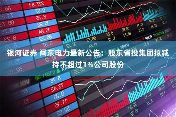 银河证券 闽东电力最新公告：股东省投集团拟减持不超过1%公司股份