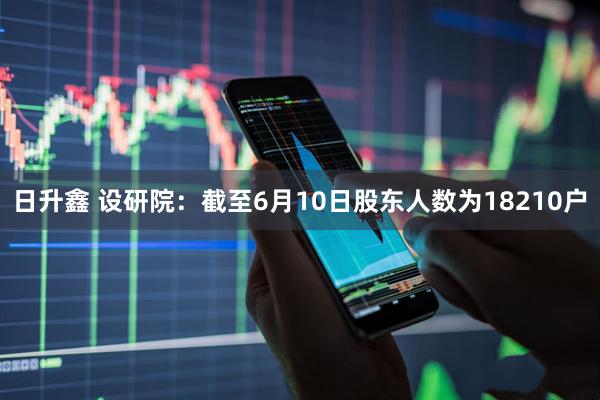 日升鑫 设研院：截至6月10日股东人数为18210户