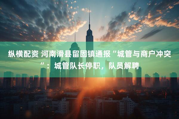 纵横配资 河南滑县留固镇通报“城管与商户冲突”：城管队长停职，队员解聘