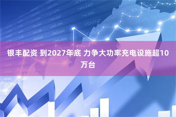 银丰配资 到2027年底 力争大功率充电设施超10万台