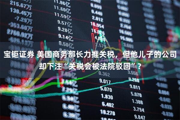 宝钜证券 美国商务部长力推关税，但他儿子的公司却下注“关税会被法院驳回”？