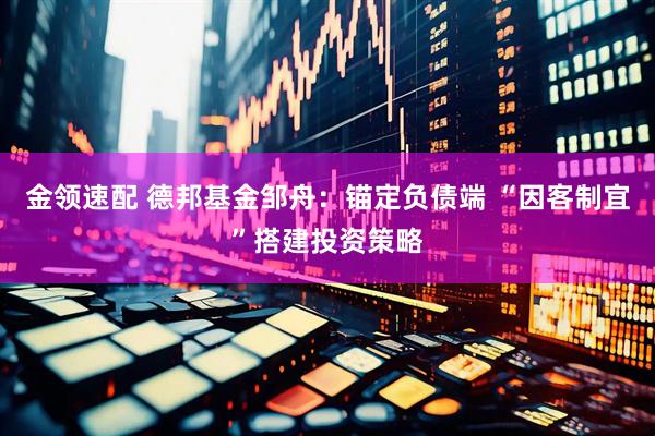 金领速配 德邦基金邹舟：锚定负债端 “因客制宜”搭建投资策略
