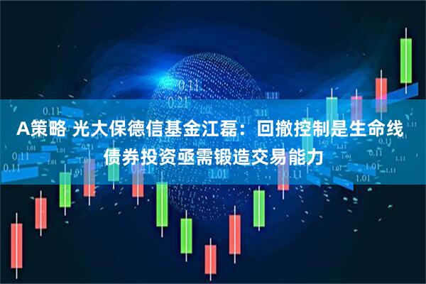 A策略 光大保德信基金江磊：回撤控制是生命线 债券投资亟需锻造交易能力