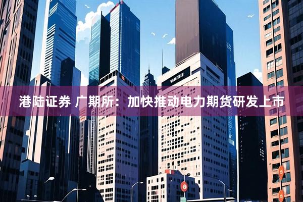 港陆证券 广期所：加快推动电力期货研发上市