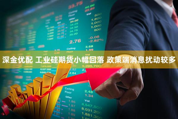 深金优配 工业硅期货小幅回落 政策端消息扰动较多