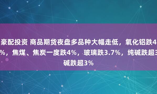 豪配投资 商品期货夜盘多品种大幅走低，氧化铝跌4.5%，焦煤、焦炭一度跌4%，玻璃跌3.7%，纯碱跌超3%