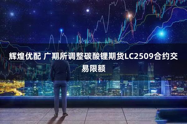 辉煌优配 广期所调整碳酸锂期货LC2509合约交易限额