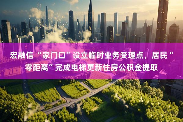 宏融信 “家门口”设立临时业务受理点，居民“零距离”完成电梯更新住房公积金提取