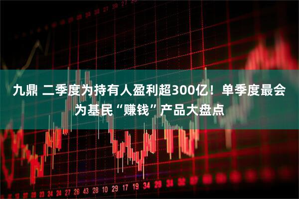 九鼎 二季度为持有人盈利超300亿！单季度最会为基民“赚钱”产品大盘点