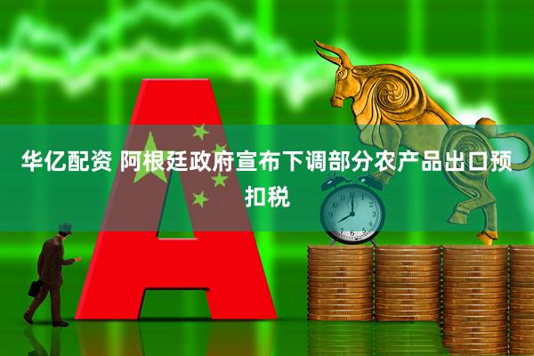 华亿配资 阿根廷政府宣布下调部分农产品出口预扣税