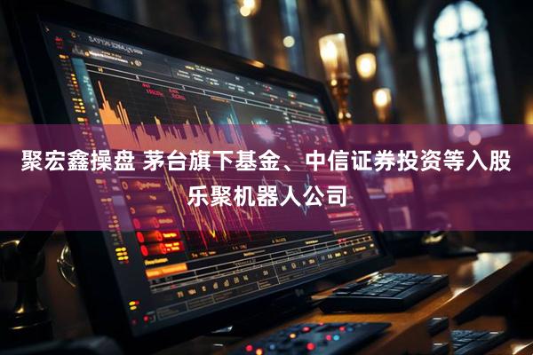 聚宏鑫操盘 茅台旗下基金、中信证券投资等入股乐聚机器人公司