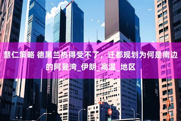 慧仁策略 德黑兰热得受不了，迁都规划为何是南边的阿曼湾_伊朗_高温_地区