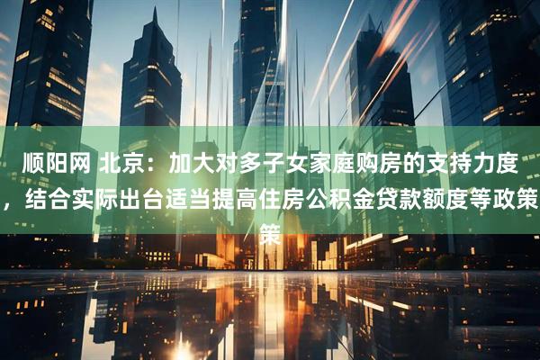 顺阳网 北京：加大对多子女家庭购房的支持力度，结合实际出台适当提高住房公积金贷款额度等政策
