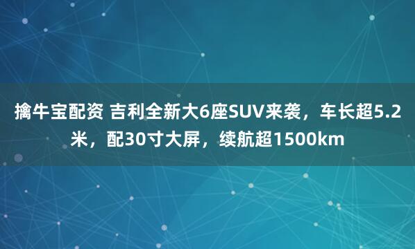 擒牛宝配资 吉利全新大6座SUV来袭，车长超5.2米，配30寸大屏，续航超1500km