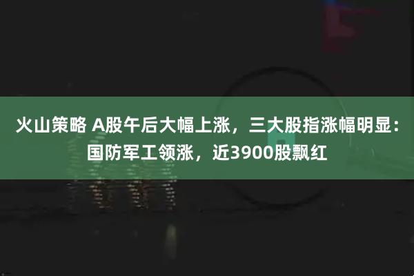火山策略 A股午后大幅上涨，三大股指涨幅明显：国防军工领涨，近3900股飘红