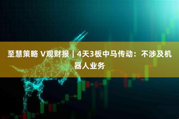 至慧策略 V观财报｜4天3板中马传动：不涉及机器人业务