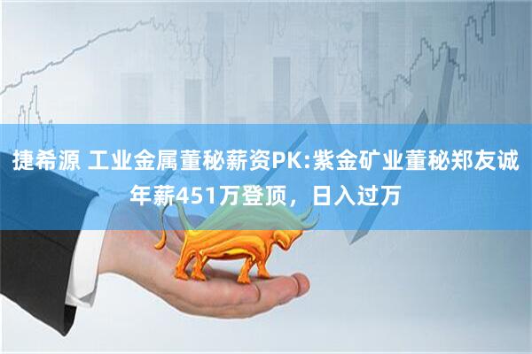 捷希源 工业金属董秘薪资PK:紫金矿业董秘郑友诚年薪451万登顶，日入过万