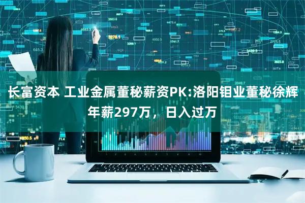 长富资本 工业金属董秘薪资PK:洛阳钼业董秘徐辉年薪297万，日入过万