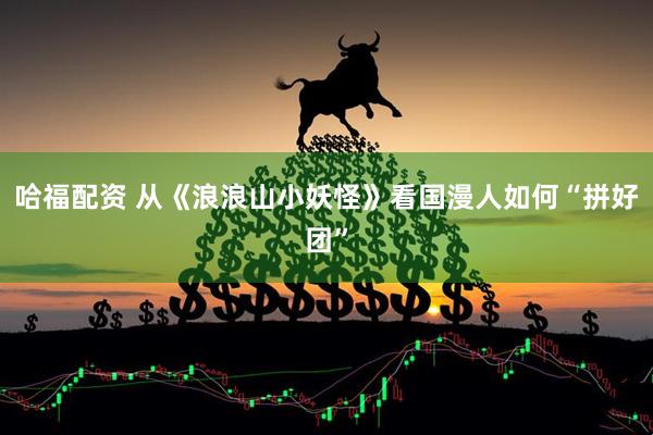 哈福配资 从《浪浪山小妖怪》看国漫人如何“拼好团”