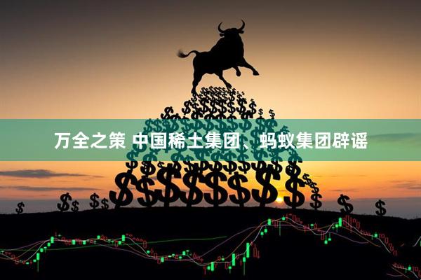 万全之策 中国稀土集团、蚂蚁集团辟谣