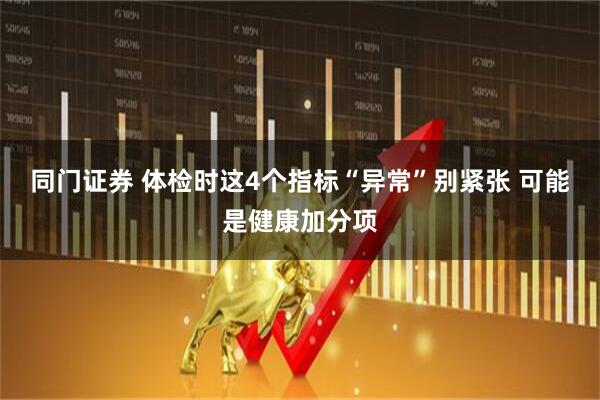 同门证券 体检时这4个指标“异常”别紧张 可能是健康加分项