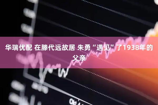 华瑞优配 在滕代远故居 朱勇“遇见”了1938年的父亲