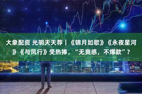 大象配资 光明天天荐｜《锦月如歌》《永夜星河》《与凤行》受热捧，“无爽感，不爆款”？