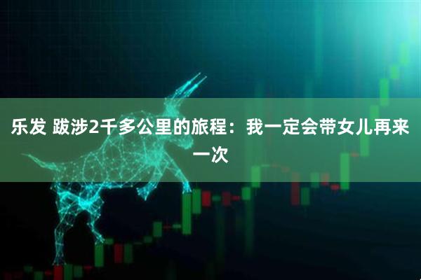 乐发 跋涉2千多公里的旅程：我一定会带女儿再来一次