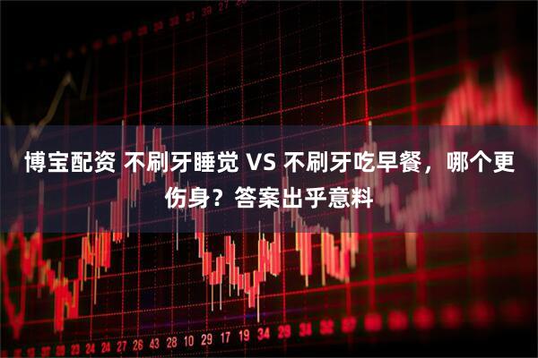 博宝配资 不刷牙睡觉 VS 不刷牙吃早餐，哪个更伤身？答案出乎意料