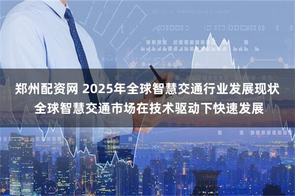 郑州配资网 2025年全球智慧交通行业发展现状 全球智慧交通市场在技术驱动下快速发展