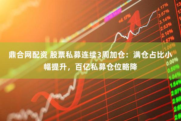 鼎合网配资 股票私募连续3周加仓：满仓占比小幅提升，百亿私募仓位略降