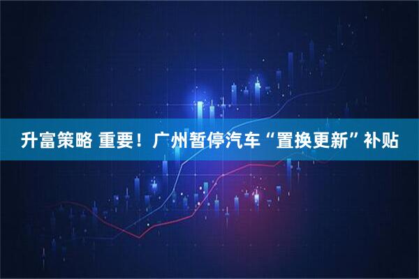升富策略 重要！广州暂停汽车“置换更新”补贴