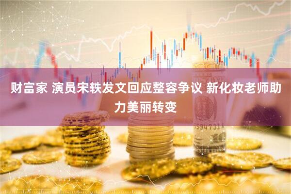 财富家 演员宋轶发文回应整容争议 新化妆老师助力美丽转变