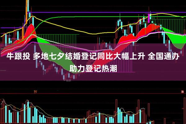 牛跟投 多地七夕结婚登记同比大幅上升 全国通办助力登记热潮