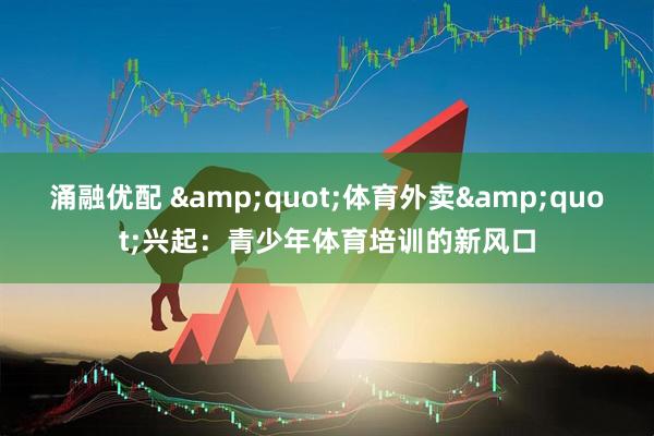涌融优配 &quot;体育外卖&quot;兴起：青少年体育培训的新风口