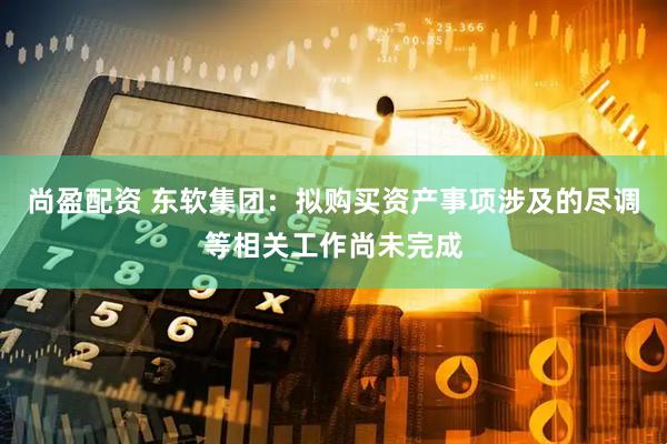 尚盈配资 东软集团：拟购买资产事项涉及的尽调等相关工作尚未完成