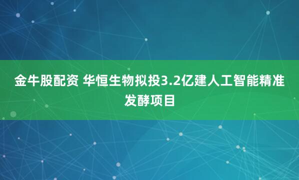 金牛股配资 华恒生物拟投3.2亿建人工智能精准发酵项目