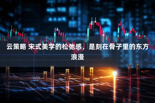 云策略 宋式美学的松弛感，是刻在骨子里的东方浪漫