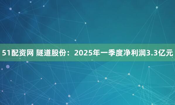 51配资网 隧道股份：2025年一季度净利润3.3亿元