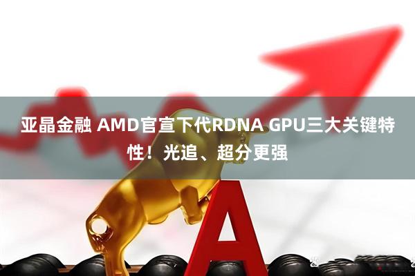 亚晶金融 AMD官宣下代RDNA GPU三大关键特性！光追、超分更强